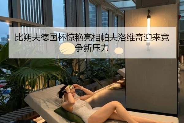 比朔夫德国杯惊艳亮相帕夫洛维奇迎来竞争新压力